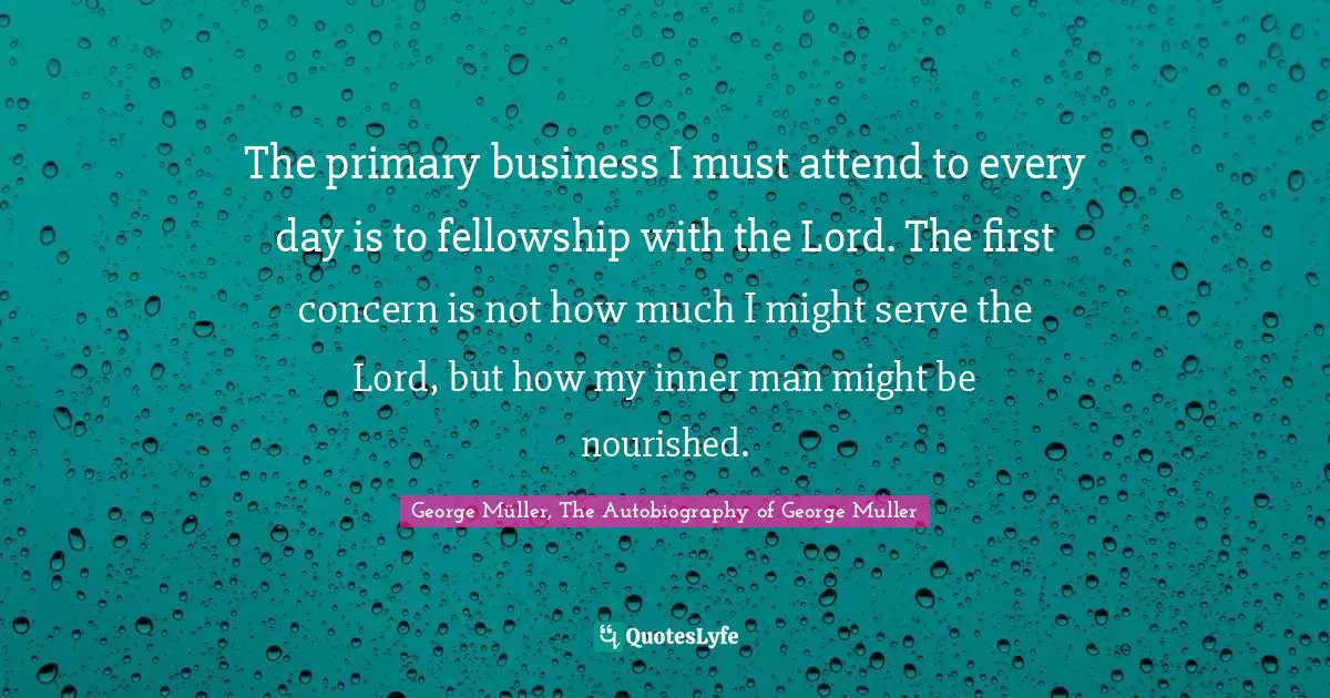 George Müller, The Autobiography of George Muller Quotes: The primary business I must attend to every day is to fellowship with the Lord. The first concern is not how much I might serve the Lord, but how my inner man might be nourished.