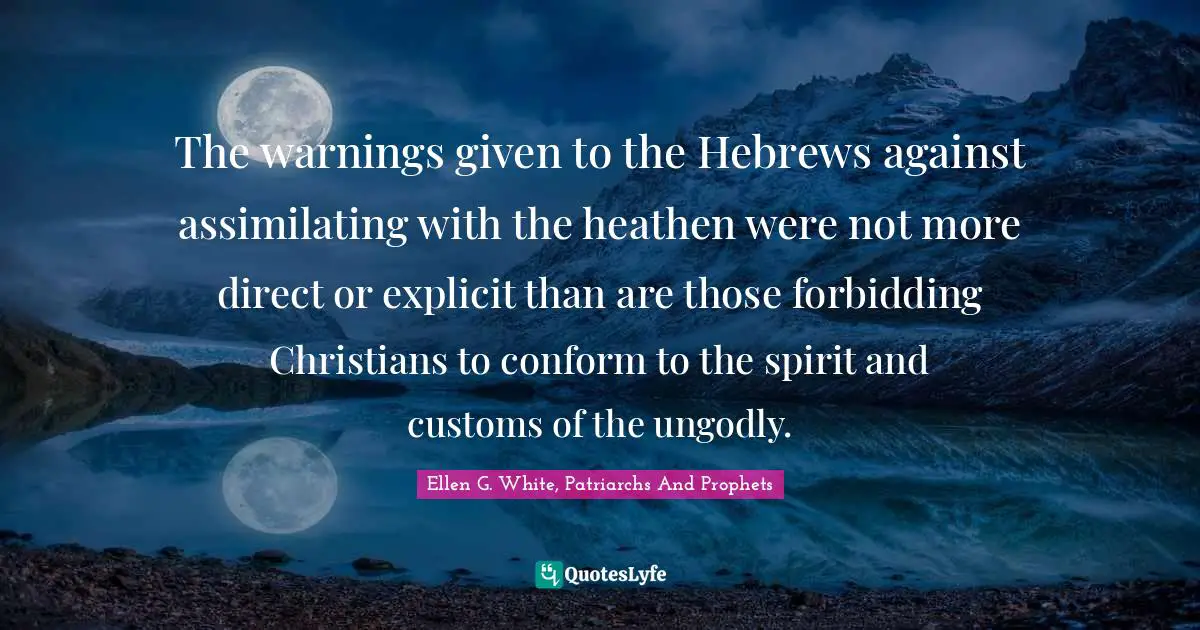 The warnings given to the Hebrews against assimilating with the heathen were not more direct or explicit than are those forbidding Christians to conform to the spirit and customs of the ungodly.