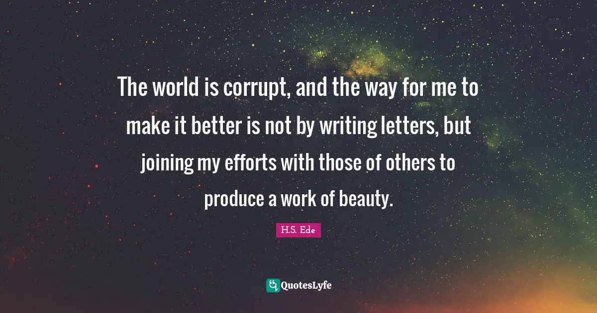 The world is corrupt, and the way for me to make it better is not by writing letters, but joining my efforts with those of others to produce a work of beauty.
