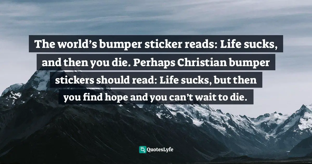 Pessimism Quotes: "The world’s bumper sticker reads: Life sucks, and then you die. Perhaps Christian bumper stickers should read: Life sucks, but then you find hope and you can’t wait to die."