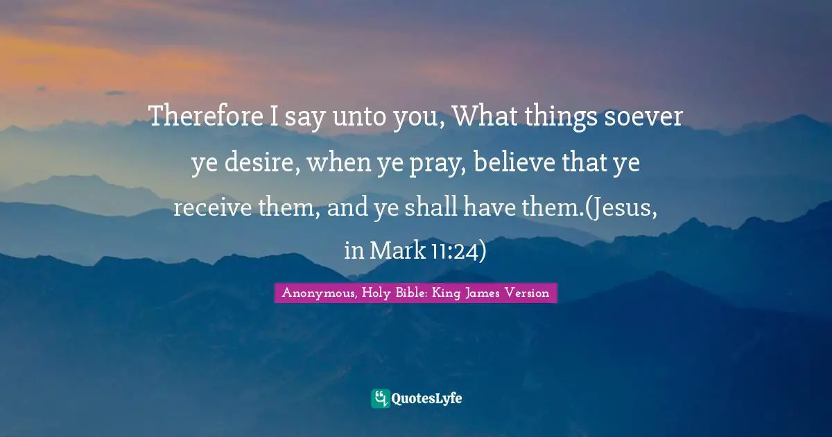 Therefore I say unto you, What things soever ye desire, when ye pray, believe that ye receive them, and ye shall have them.(Jesus, in Mark 11:24)