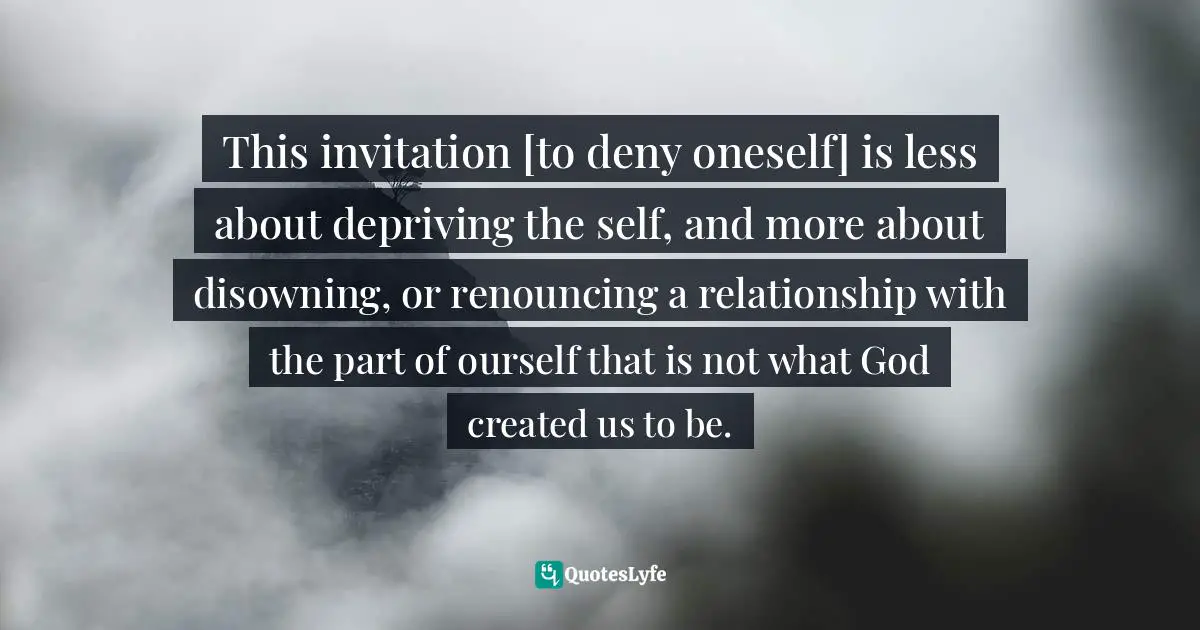 No Denying Quotes: "This invitation [to deny oneself] is less about depriving the self, and more about disowning, or renouncing a relationship with the part of ourself that is not what God created us to be."