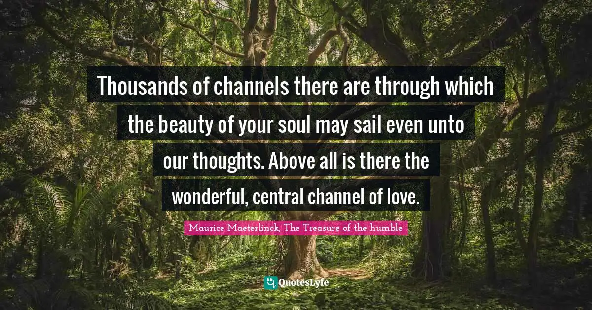 Thousands of channels there are through which the beauty of your soul may sail even unto our thoughts. Above all is there the wonderful, central channel of love.