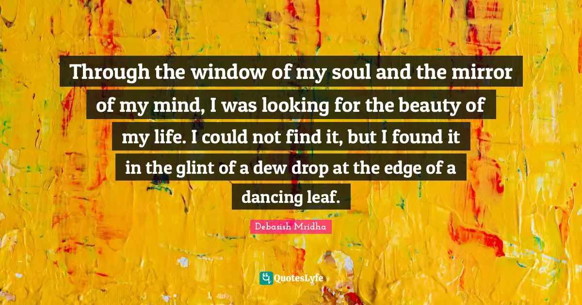 Through the window of my soul and the mirror of my mind, I was looking for the beauty of my life. I could not find it, but I found it in the glint of a dew drop at the edge of a dancing leaf.