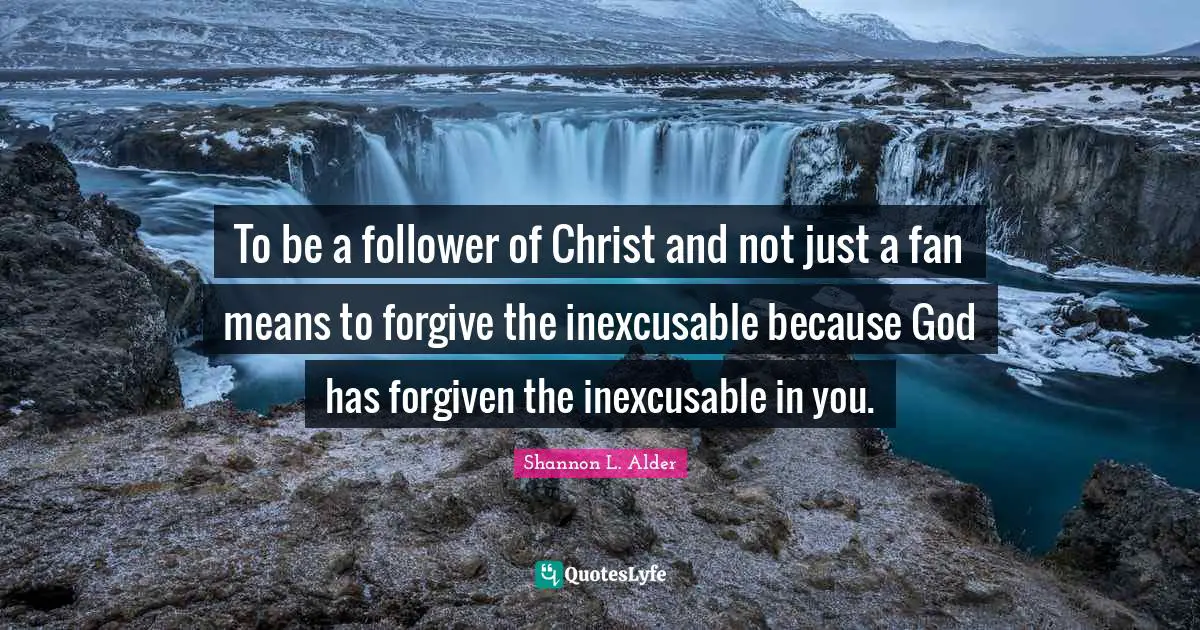 To be a follower of Christ and not just a fan means to forgive the inexcusable because God has forgiven the inexcusable in you.