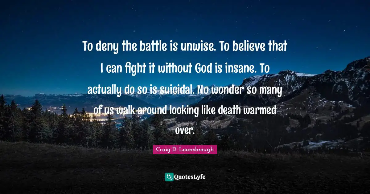 To deny the battle is unwise. To believe that I can fight it without God is insane. To actually do so is suicidal. No wonder so many of us walk around looking like death warmed over.