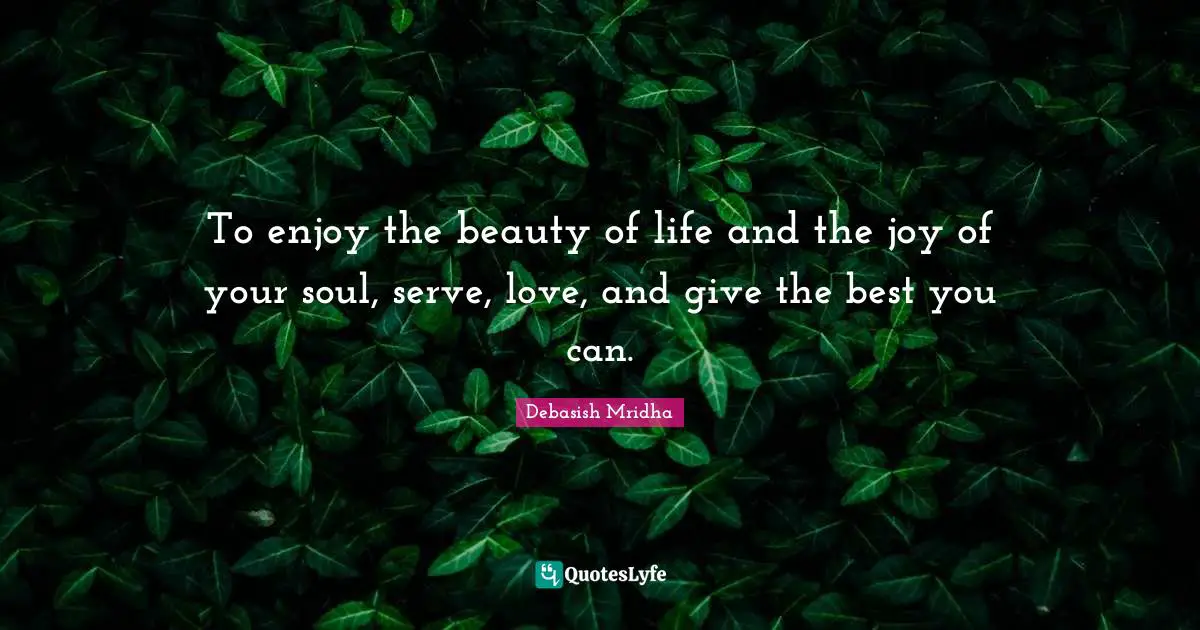 To enjoy the beauty of life and the joy of your soul, serve, love, and give the best you can.