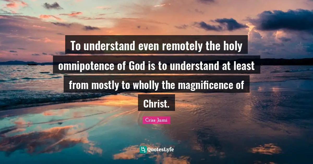 To understand even remotely the holy omnipotence of God is to understand at least from mostly to wholly the magnificence of Christ.