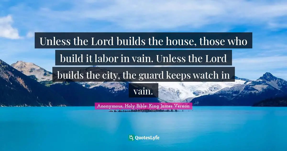 Unless the Lord builds the house, those who build it labor in vain. Unless the Lord builds the city, the guard keeps watch in vain.