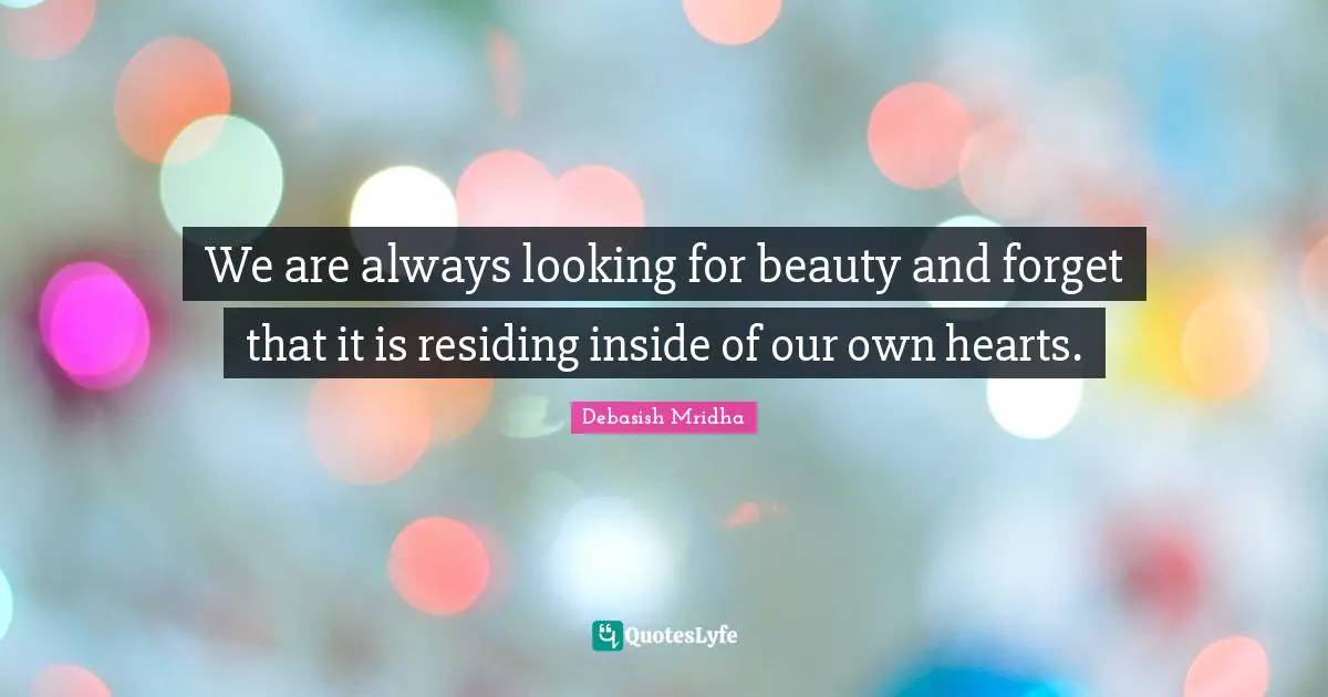 We are always looking for beauty and forget that it is residing inside of our own hearts.