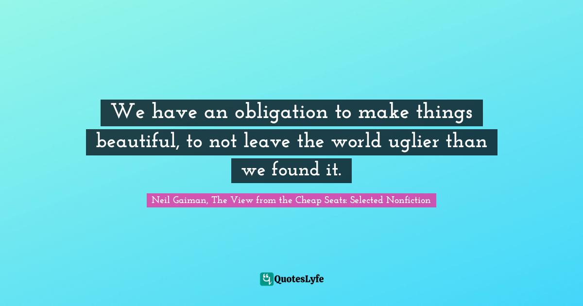 Neil Gaiman, The View From The Cheap Seats: Selected Nonfiction Quotes: "We have an obligation to make things beautiful, to not leave the world uglier than we found it."