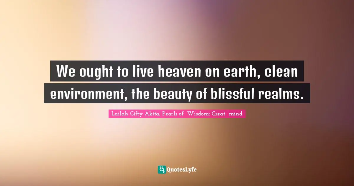 We ought to live heaven on earth, clean environment, the beauty of blissful realms.