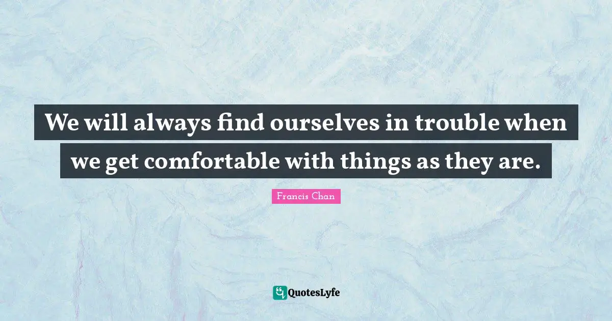 We will always find ourselves in trouble when we get comfortable with things as they are.