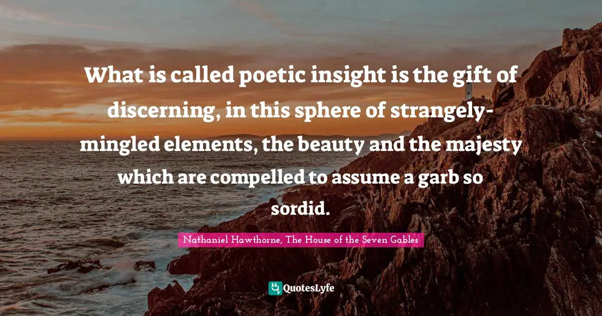 What is called poetic insight is the gift of discerning, in this sphere of strangely-mingled elements, the beauty and the majesty which are compelled to assume a garb so sordid.