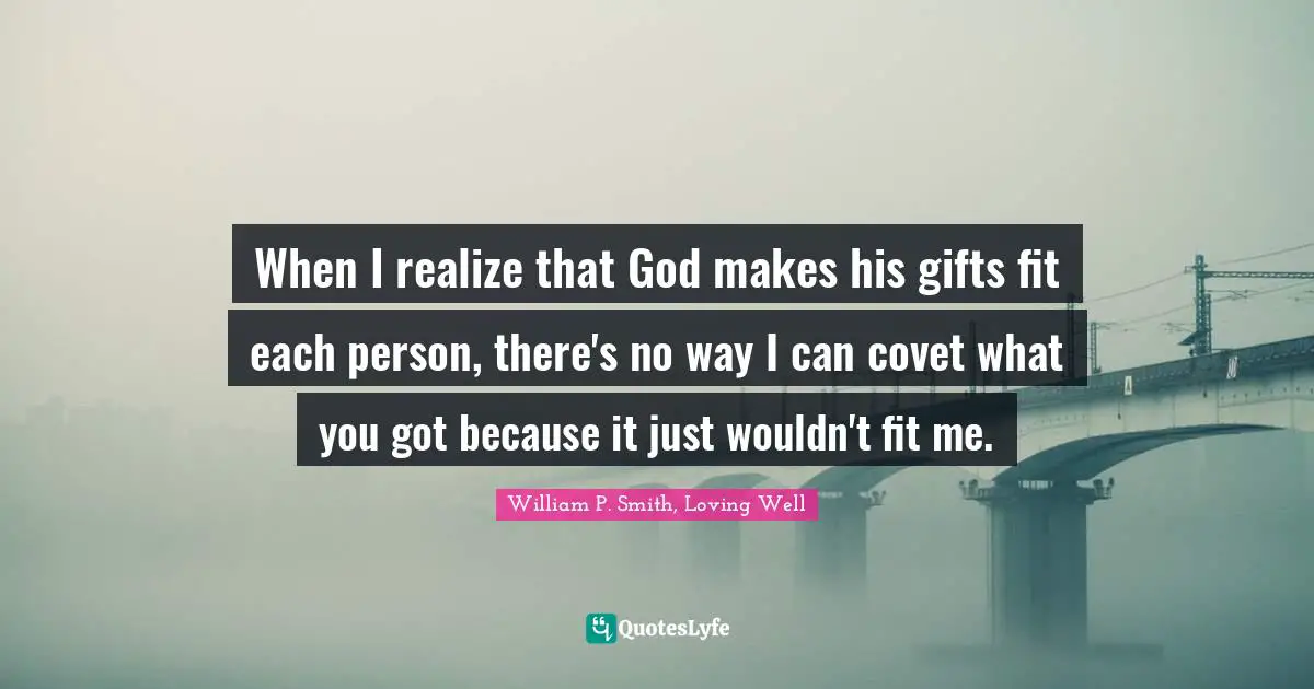 When I realize that God makes his gifts fit each person, there's no way I can covet what you got because it just wouldn't fit me.