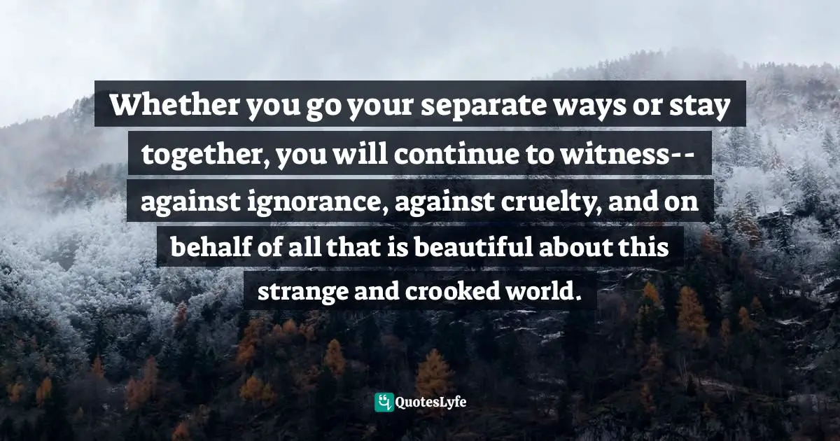 Whether you go your separate ways or stay together, you will continue to witness--against ignorance, against cruelty, and on behalf of all that is beautiful about this strange and crooked world.