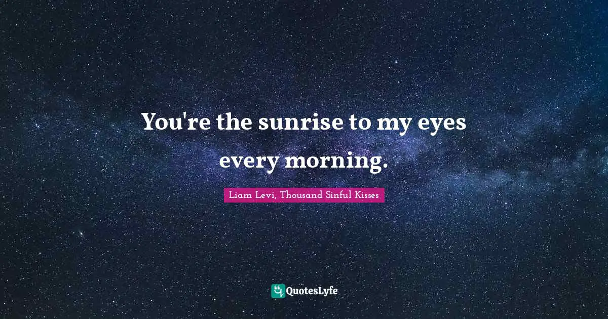 You're the sunrise to my eyes every morning.