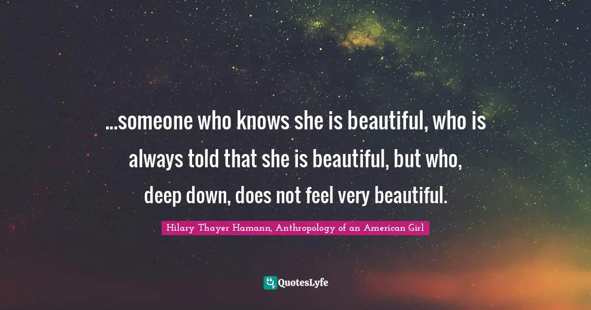 Hilary Thayer Hamann, Anthropology of an American Girl Quotes: ...someone who knows she is beautiful, who is always told that she is beautiful, but who, deep down, does not feel very beautiful.