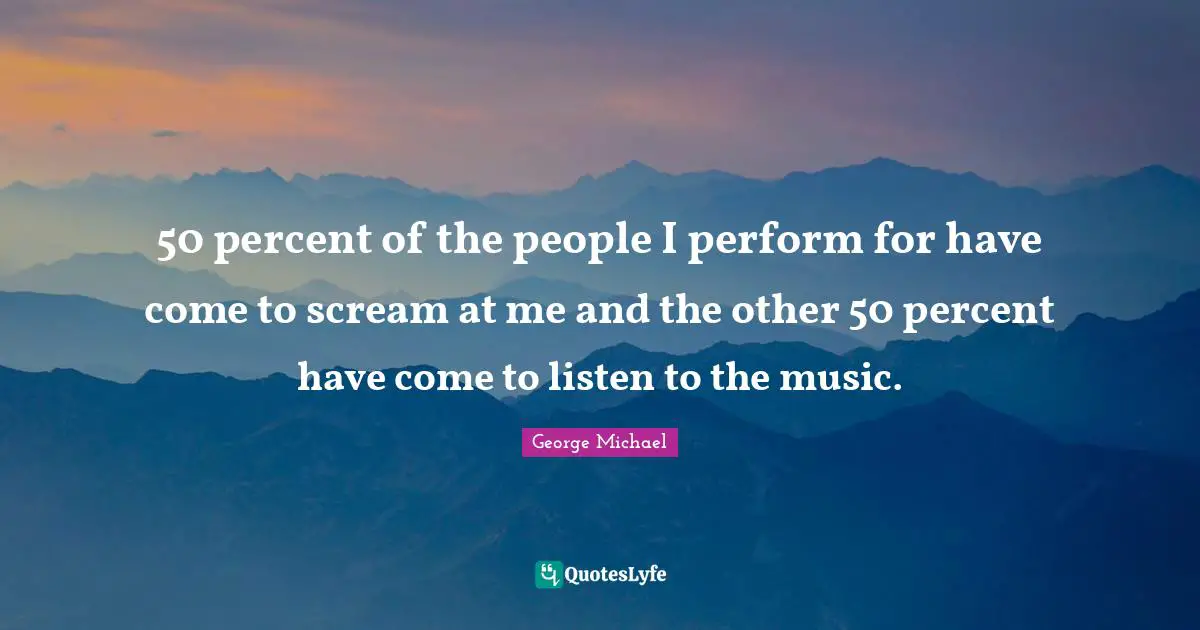 George Michael Quotes: "50 percent of the people I perform for have come to scream at me and the other 50 percent have come to listen to the music."