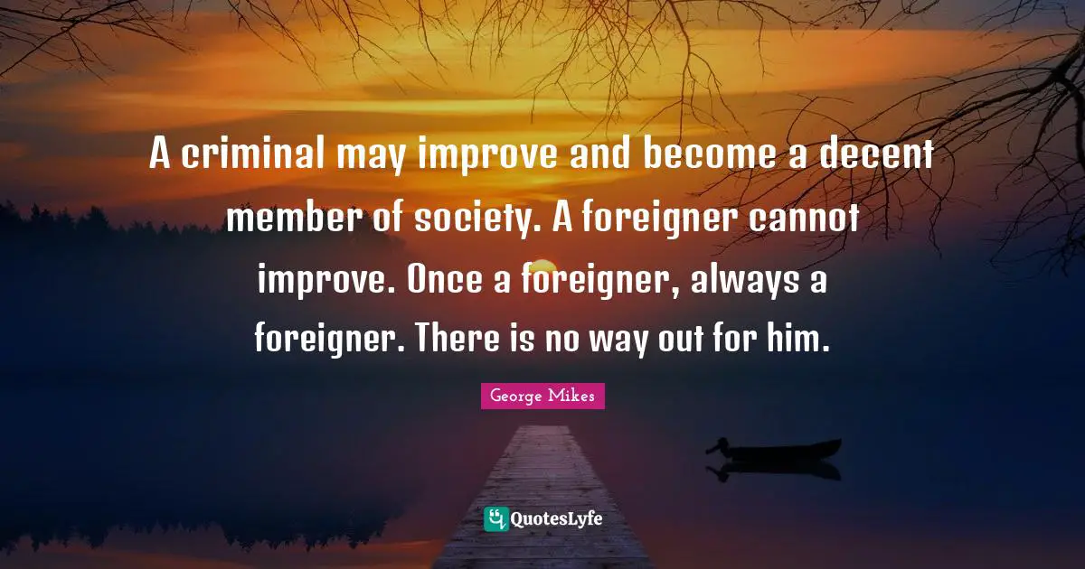 George Mikes Quotes: "A criminal may improve and become a decent member of society. A foreigner cannot improve. Once a foreigner, always a foreigner. There is no way out for him."