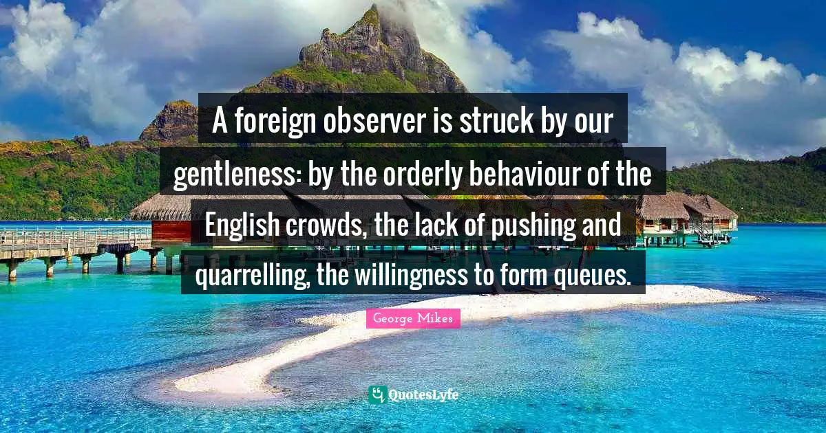 George Mikes Quotes: "A foreign observer is struck by our gentleness: by the orderly behaviour of the English crowds, the lack of pushing and quarrelling, the willingness to form queues."