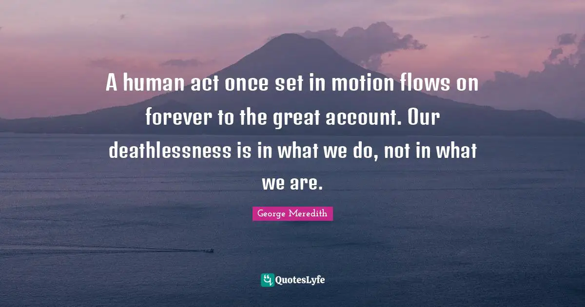 A human act once set in motion flows on forever to the great account. Our deathlessness is in what we do, not in what we are.