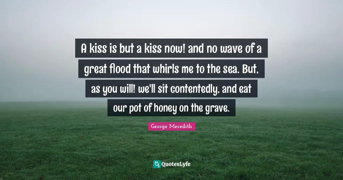 A kiss is but a kiss now! and no wave of a great flood that whirls me to the sea. But, as you will! we'll sit contentedly, and eat our pot of honey on the grave.