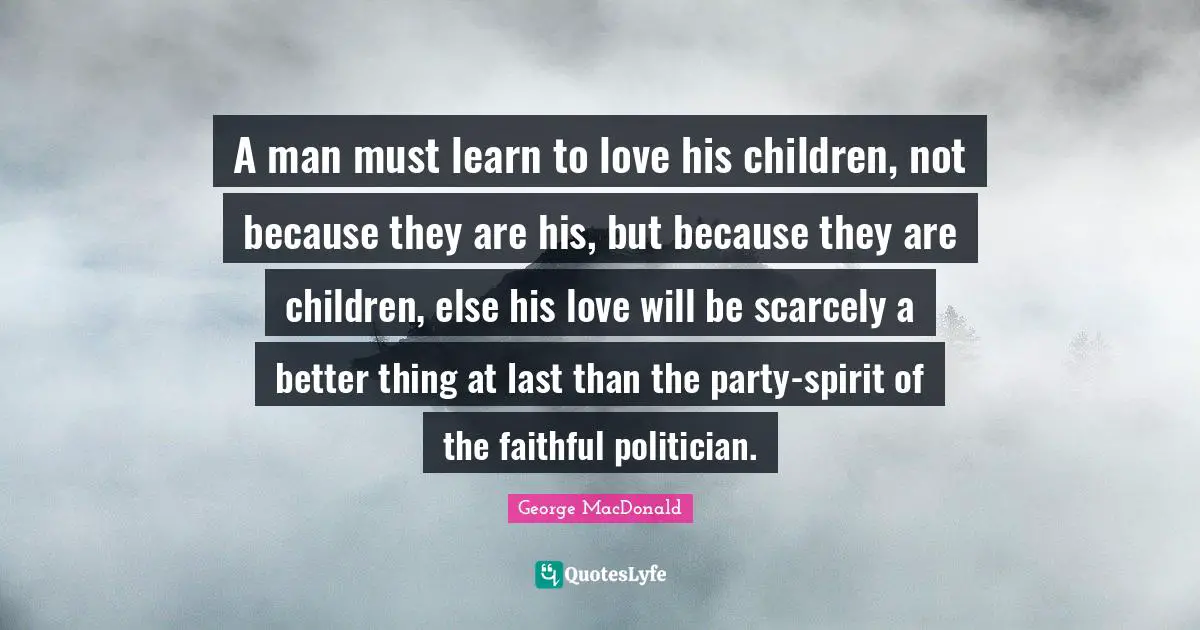 A man must learn to love his children, not because they are his, but because they are children, else his love will be scarcely a better thing at last than the party-spirit of the faithful politician.