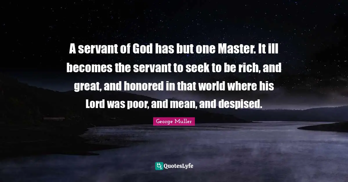 George Muller Quotes: "A servant of God has but one Master. It ill becomes the servant to seek to be rich, and great, and honored in that world where his Lord was poor, and mean, and despised."