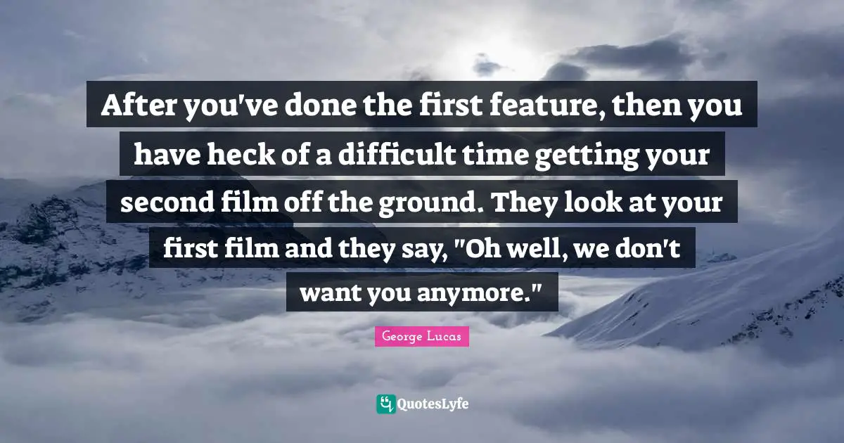 After you've done the first feature, then you have heck of a difficult time getting your second film off the ground. They look at your first film and they say, "Oh well, we don't want you anymore."