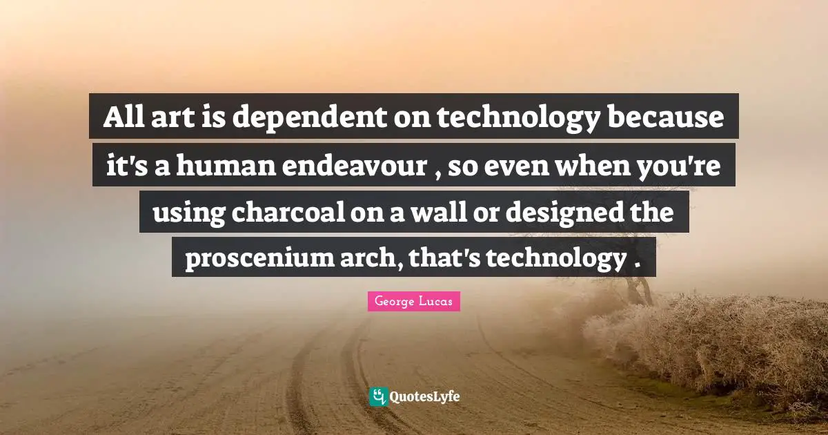 All art is dependent on technology because it's a human endeavour , so even when you're using charcoal on a wall or designed the proscenium arch, that's technology .