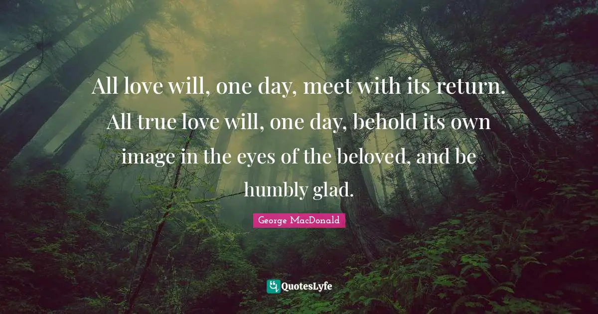 All love will, one day, meet with its return. All true love will, one day, behold its own image in the eyes of the beloved, and be humbly glad.