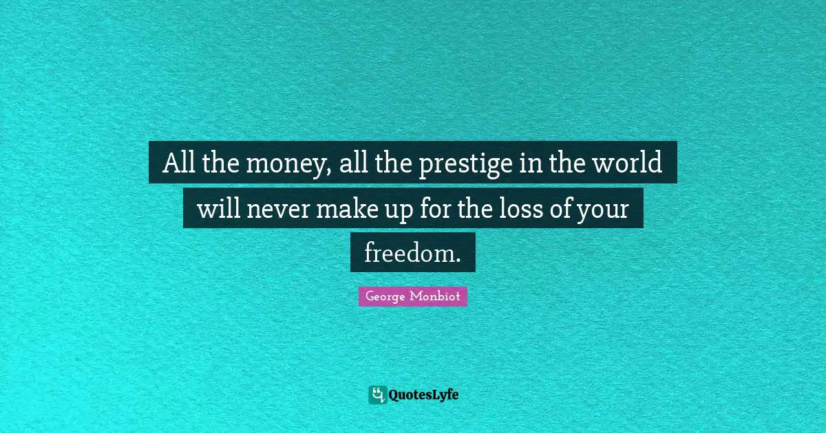 All the money, all the prestige in the world will never make up for the loss of your freedom.