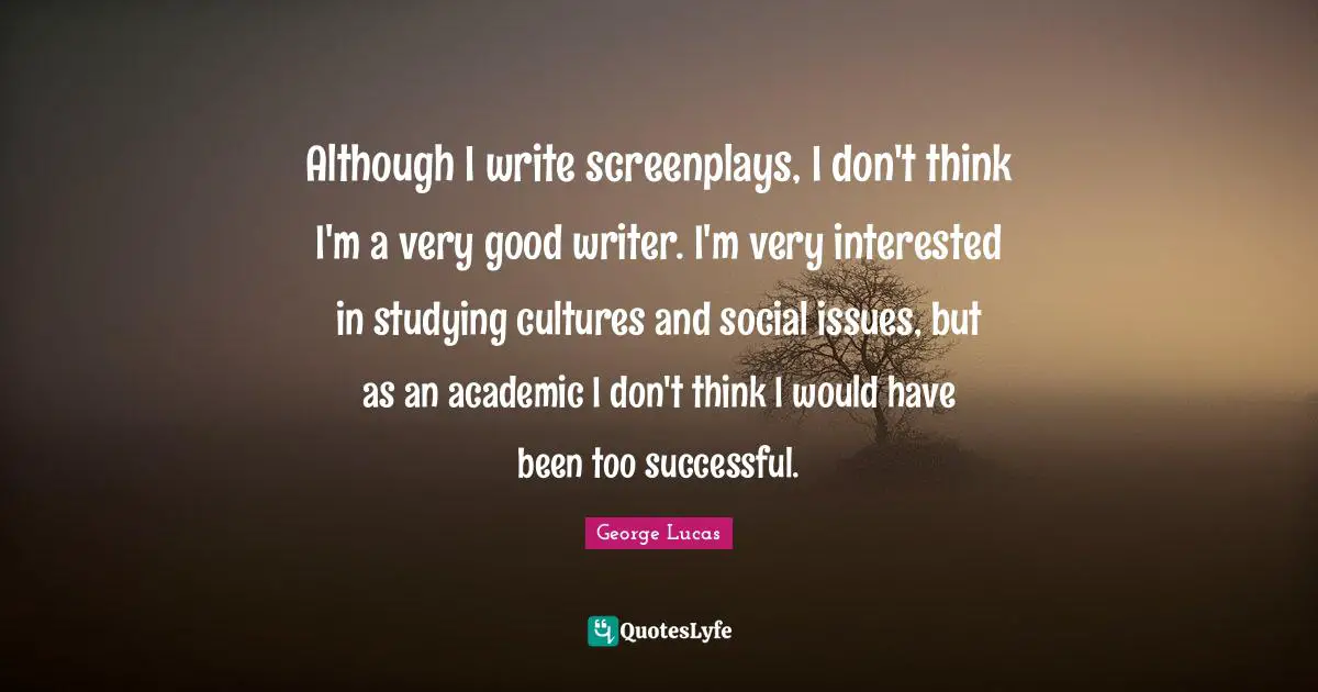 Although I write screenplays, I don't think I'm a very good writer. I'm very interested in studying cultures and social issues, but as an academic I don't think I would have been too successful.