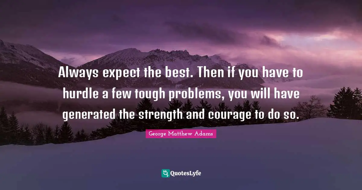 George Matthew Adams Quotes: "Always expect the best. Then if you have to hurdle a few tough problems, you will have generated the strength and courage to do so."
