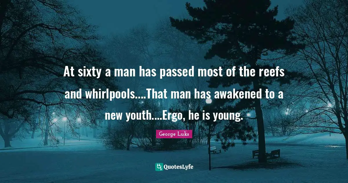 At sixty a man has passed most of the reefs and whirlpools....That man has awakened to a new youth....Ergo, he is young.