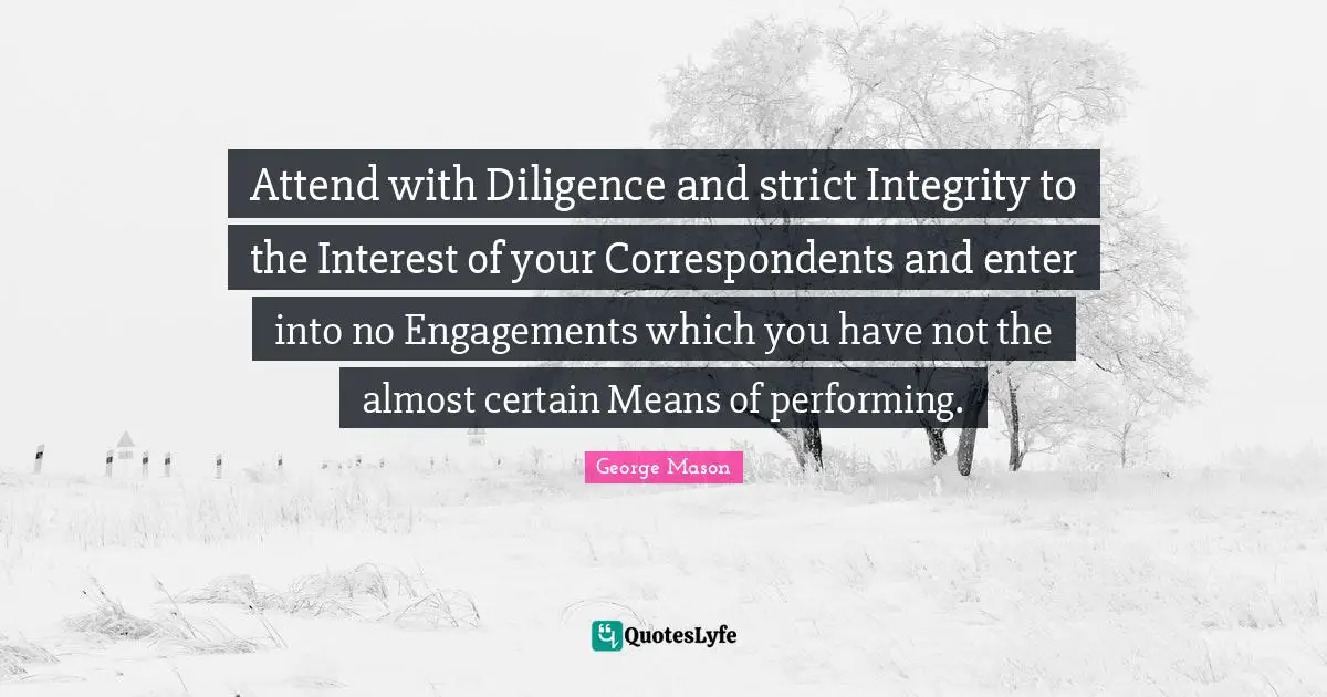 Attend with Diligence and strict Integrity to the Interest of your Correspondents and enter into no Engagements which you have not the almost certain Means of performing.