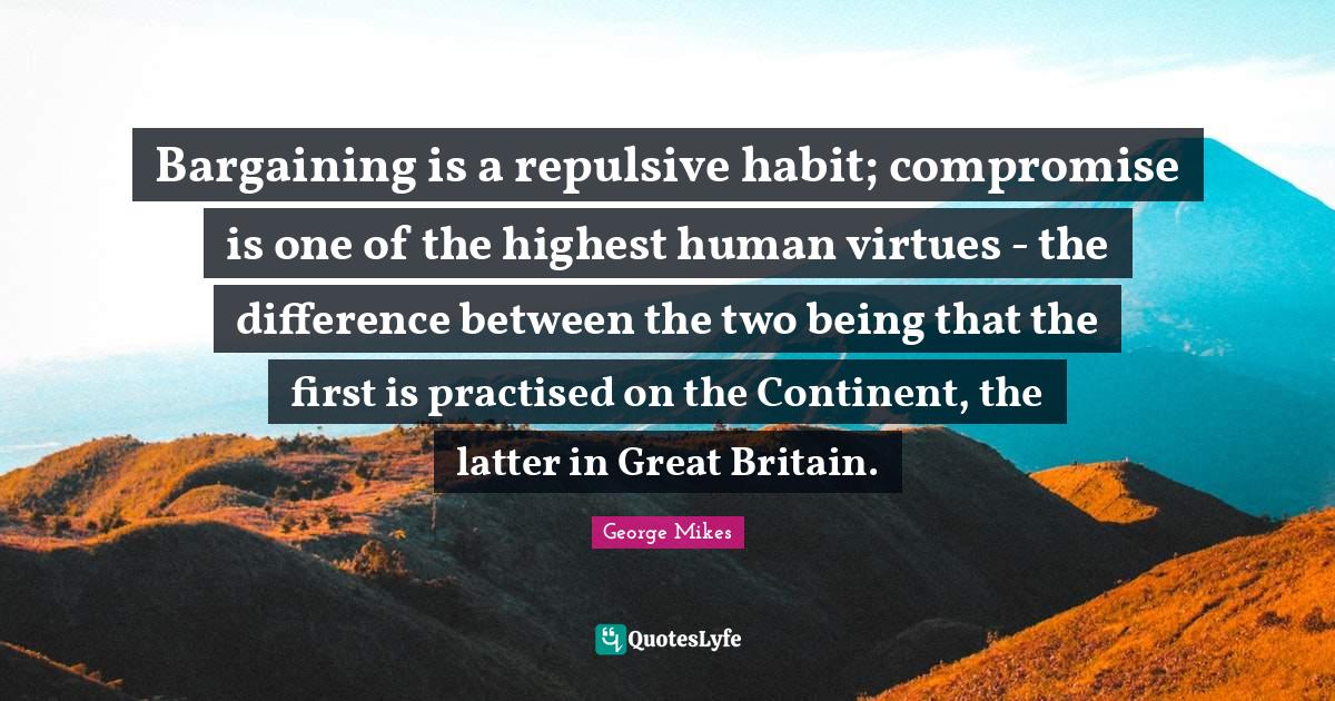 George Mikes Quotes: "Bargaining is a repulsive habit; compromise is one of the highest human virtues - the difference between the two being that the first is practised on the Continent, the latter in Great Britain."