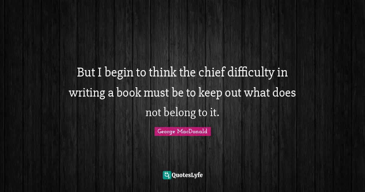 But I begin to think the chief difficulty in writing a book must be to keep out what does not belong to it.