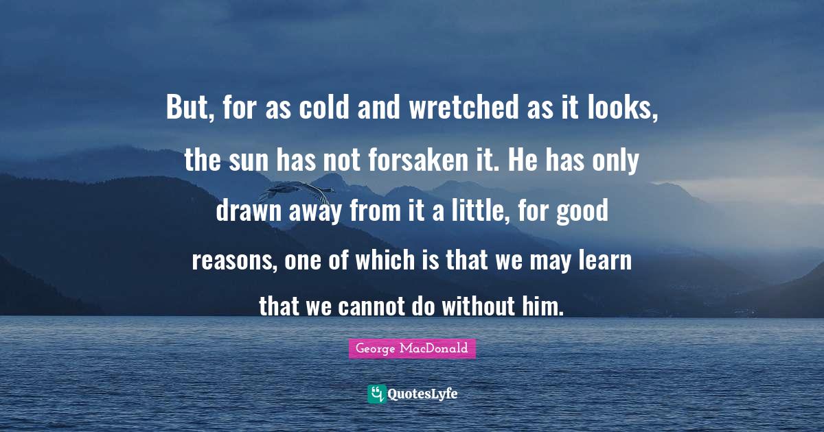 But, for as cold and wretched as it looks, the sun has not forsaken it. He has only drawn away from it a little, for good reasons, one of which is that we may learn that we cannot do without him.