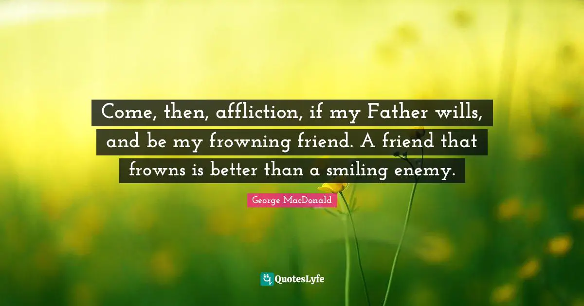Come, then, affliction, if my Father wills, and be my frowning friend. A friend that frowns is better than a smiling enemy.