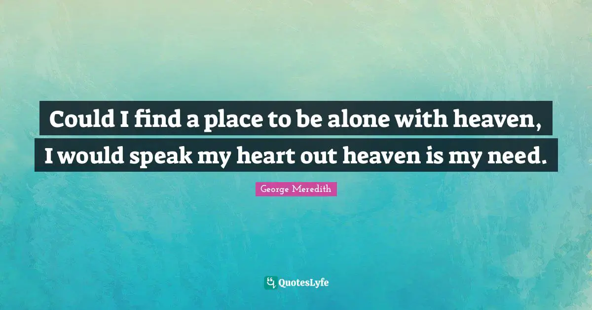 Could I find a place to be alone with heaven, I would speak my heart out heaven is my need.