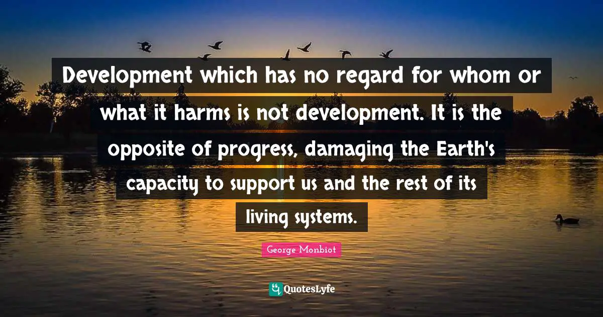 Development which has no regard for whom or what it harms is not development. It is the opposite of progress, damaging the Earth's capacity to support us and the rest of its living systems.