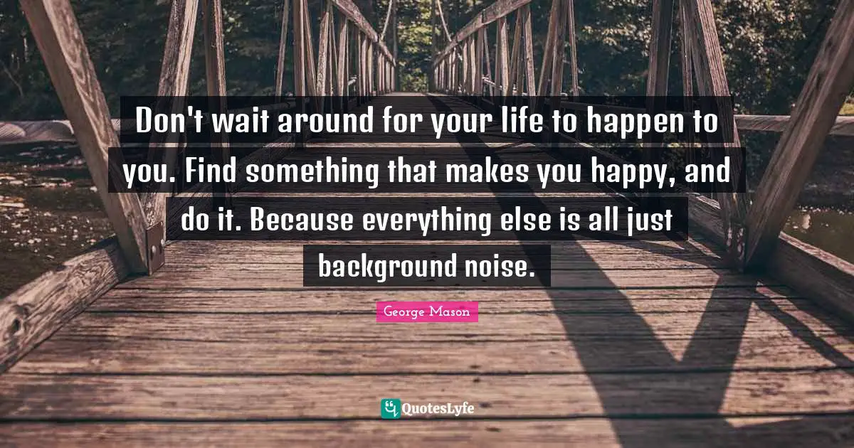 Don't wait around for your life to happen to you. Find something that makes you happy, and do it. Because everything else is all just background noise.