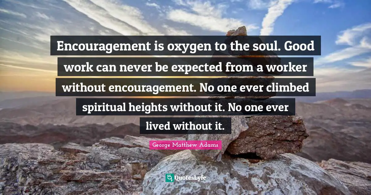 George Matthew Adams Quotes: "Encouragement is oxygen to the soul. Good work can never be expected from a worker without encouragement. No one ever climbed spiritual heights without it. No one ever lived without it."