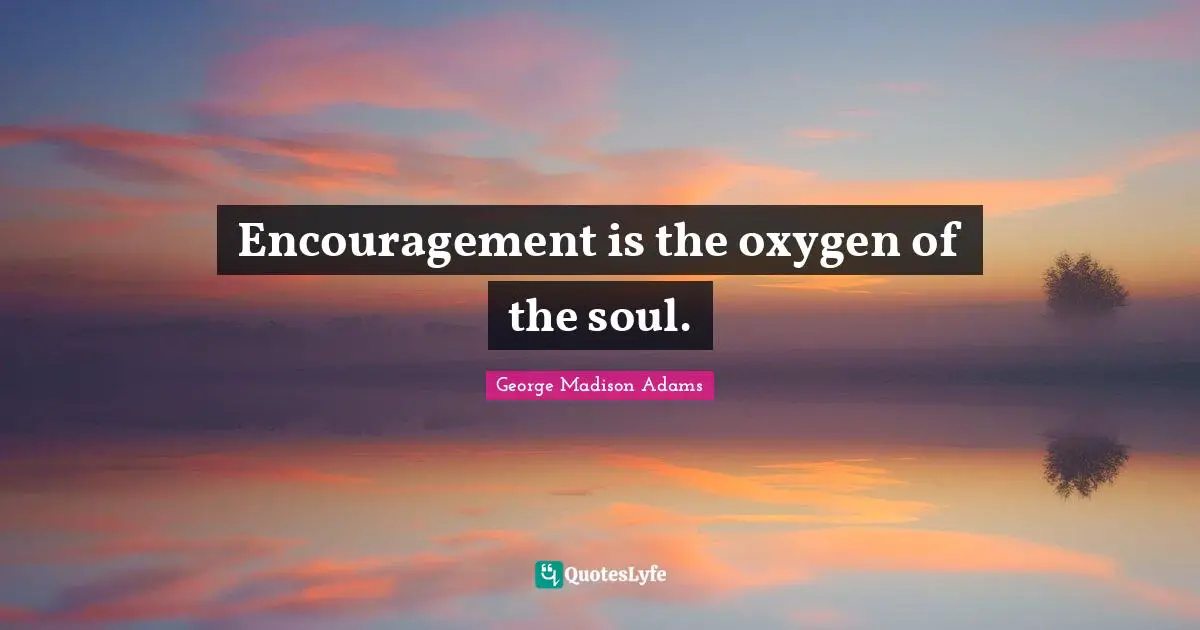 Encouragement is the oxygen of the soul.