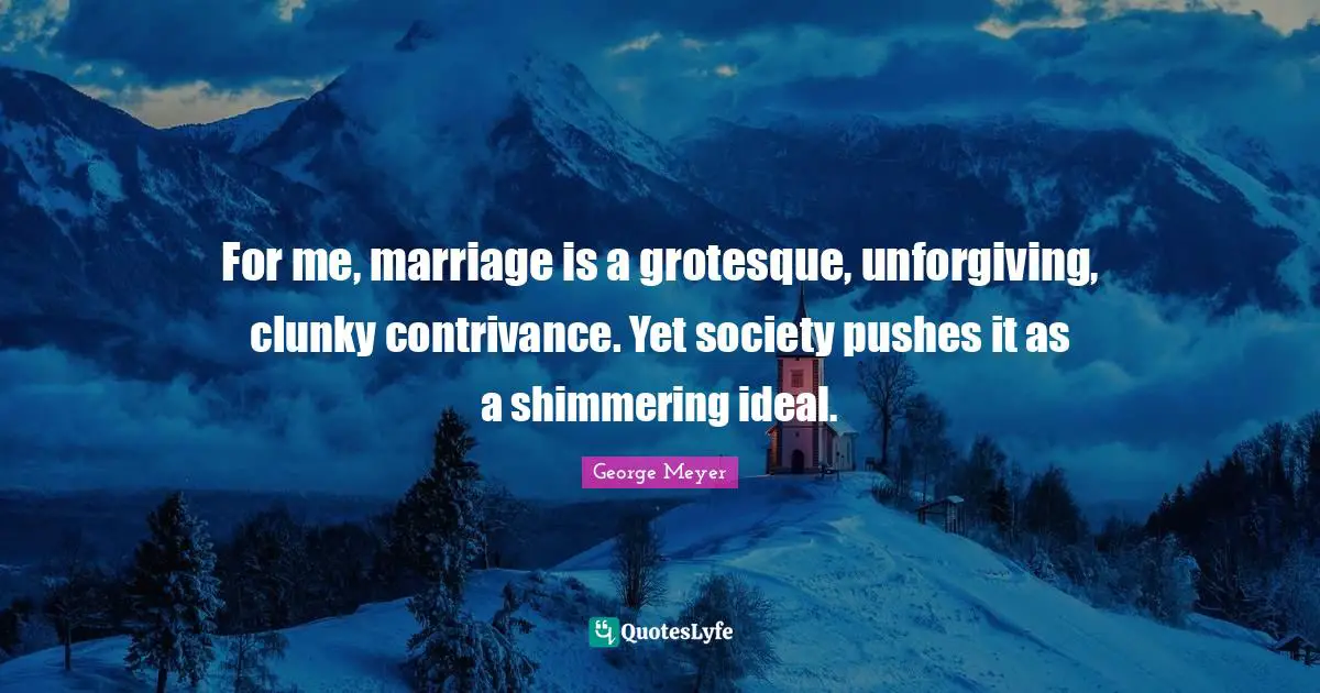 For me, marriage is a grotesque, unforgiving, clunky contrivance. Yet society pushes it as a shimmering ideal.