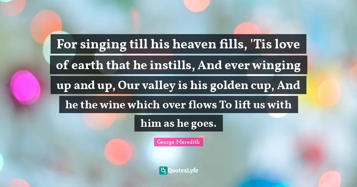 For singing till his heaven fills, 'Tis love of earth that he instills, And ever winging up and up, Our valley is his golden cup, And he the wine which over flows To lift us with him as he goes.