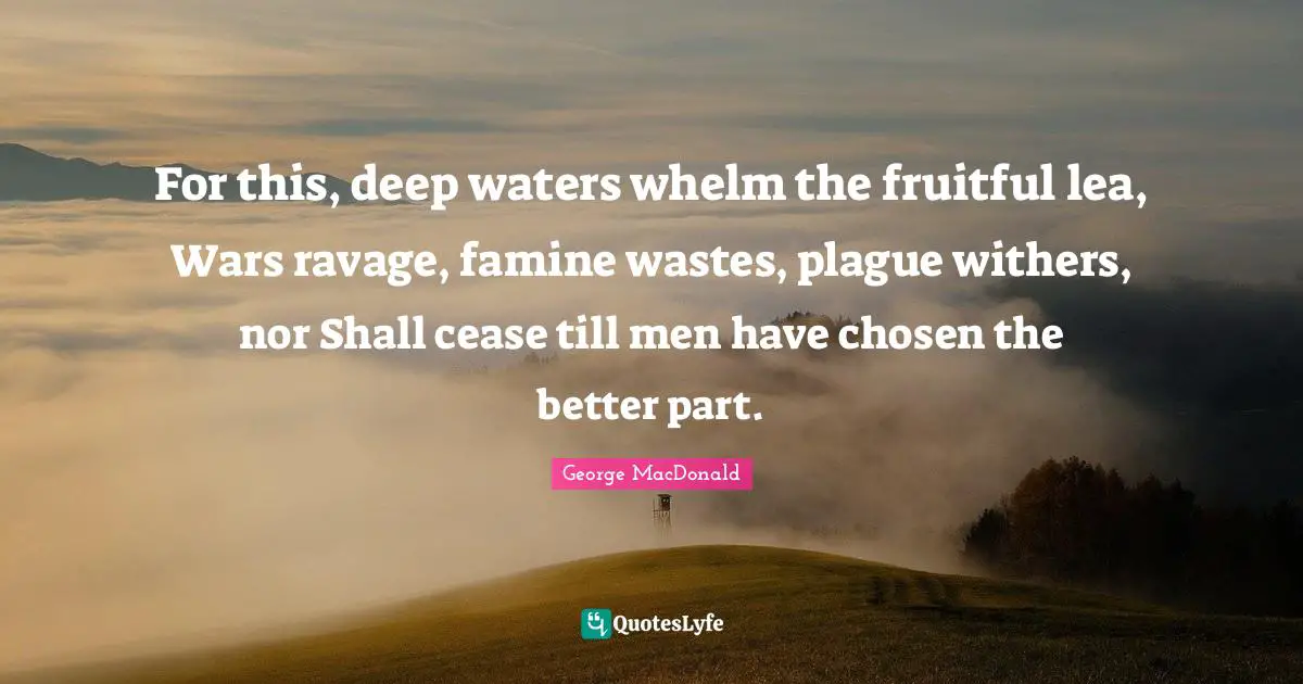 Deep Water Quotes: "For this, deep waters whelm the fruitful lea, Wars ravage, famine wastes, plague withers, nor Shall cease till men have chosen the better part."