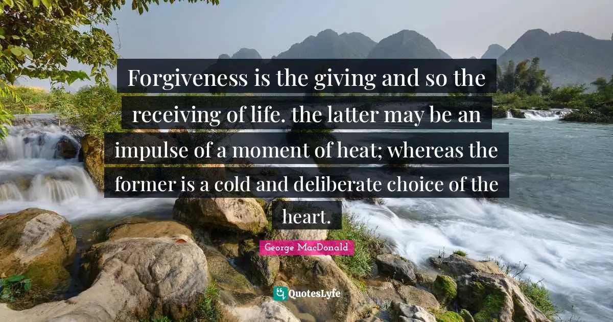 Forgiveness is the giving and so the receiving of life. the latter may be an impulse of a moment of heat; whereas the former is a cold and deliberate choice of the heart.